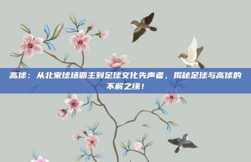 高俅:从北宋球场霸主到足球文化先声者,揭秘足球与高俅的不解之缘!