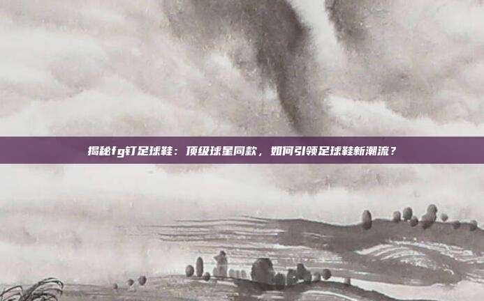 揭秘fg钉足球鞋：顶级球星同款，如何引领足球鞋新潮流？