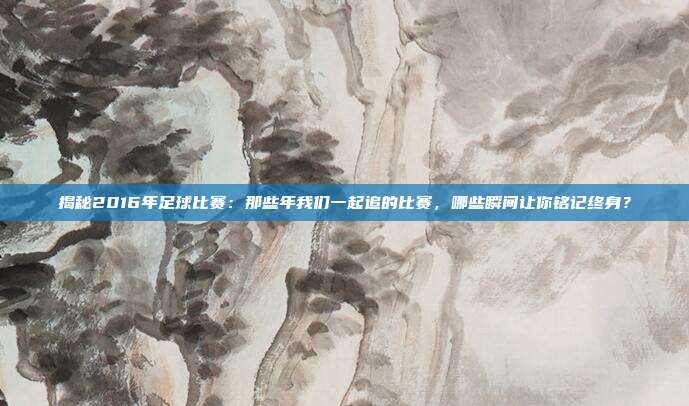 揭秘2016年足球比赛：那些年我们一起追的比赛，哪些瞬间让你铭记终身？