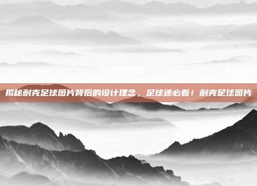 揭秘耐克足球图片背后的设计理念，足球迷必看！耐克足球图片