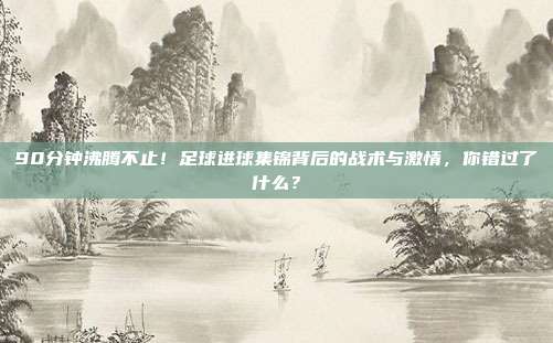 90分钟沸腾不止！足球进球集锦背后的战术与激情，你错过了什么？