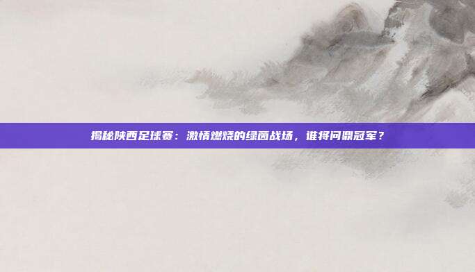 揭秘陕西足球赛：激情燃烧的绿茵战场，谁将问鼎冠军？