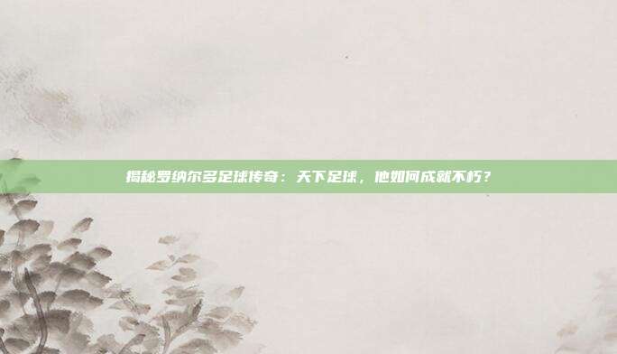 揭秘罗纳尔多足球传奇:天下足球,他如何成就不朽?