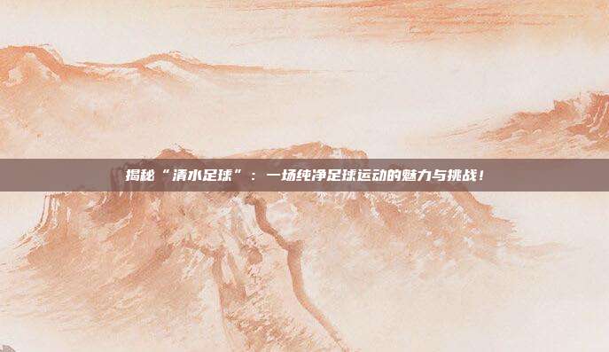 揭秘“清水足球”：一场纯净足球运动的魅力与挑战！