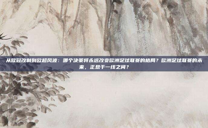从欧冠改制到欧超风波：哪个决策将永远改变欧洲足球联赛的格局？欧洲足球联赛的未来，正悬于一线之间？