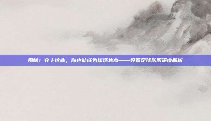 揭秘！穿上这些，你也能成为球场焦点——好看足球队服深度解析