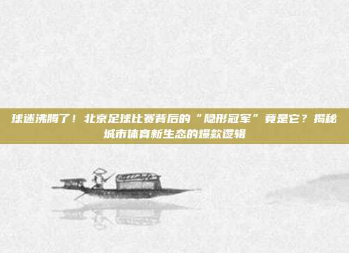球迷沸腾了！北京足球比赛背后的“隐形冠军”竟是它？揭秘城市体育新生态的爆款逻辑