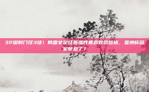 32脚射门仅3球！韩国女足狂轰滥炸暴露致命短板，亚洲杯冠军梦悬了？