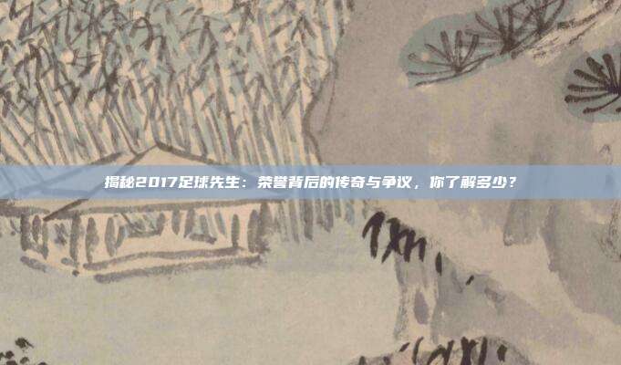 揭秘2017足球先生:荣誉背后的传奇与争议,你了解多少?