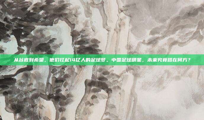 从谷底到希望，他们扛起14亿人的足球梦。中国足球明星，未来究竟路在何方？