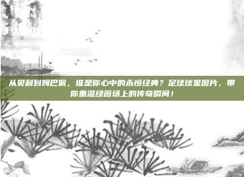 从贝利到姆巴佩，谁是你心中的永恒经典？足球球星图片，带你重温绿茵场上的传奇瞬间！