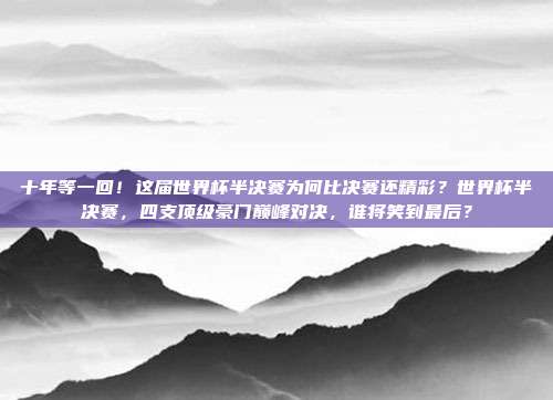 十年等一回！这届世界杯半决赛为何比决赛还精彩？世界杯半决赛，四支顶级豪门巅峰对决，谁将笑到最后？