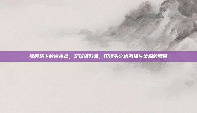 绿茵场上的追光者，足球摄影师，用镜头定格激情与荣耀的瞬间