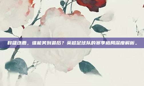 群雄逐鹿，谁能笑到最后？英超足球队的赛季格局深度解析。