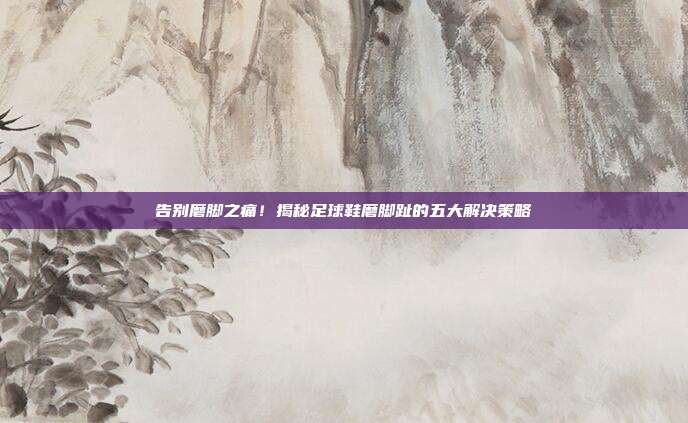 告别磨脚之痛!揭秘足球鞋磨脚趾的五大解决策略
