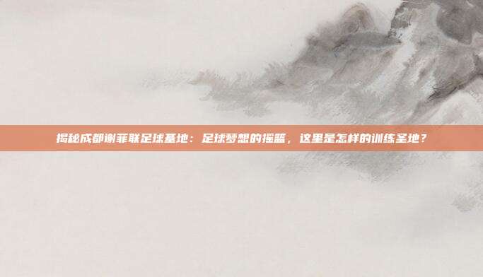 揭秘成都谢菲联足球基地：足球梦想的摇篮，这里是怎样的训练圣地？