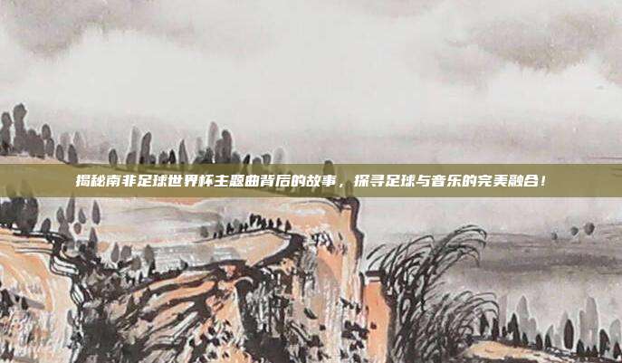 揭秘南非足球世界杯主题曲背后的故事，探寻足球与音乐的完美融合！