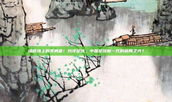 绿茵场上的孤勇者！刘洋足球，中国足球新一代的破局之光？
