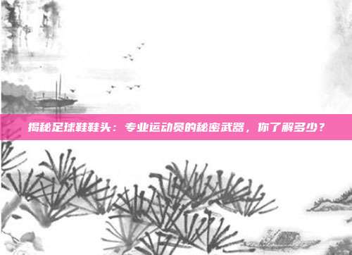 揭秘足球鞋鞋头：专业运动员的秘密武器，你了解多少？