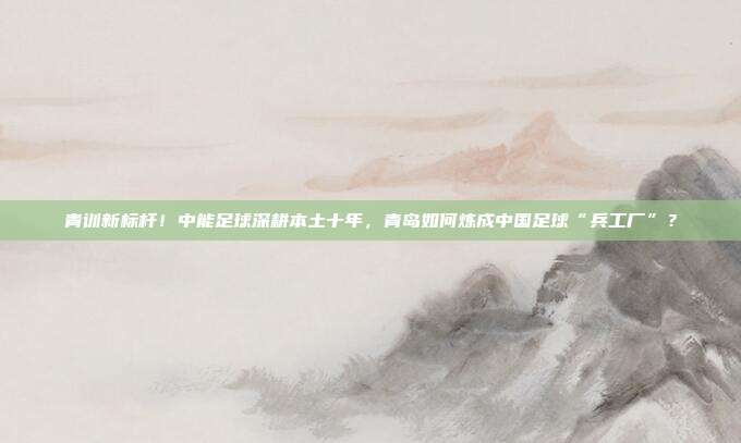 青训新标杆！中能足球深耕本土十年，青岛如何炼成中国足球“兵工厂”？