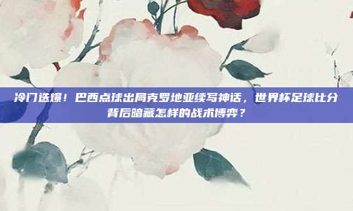 冷门迭爆！巴西点球出局克罗地亚续写神话，世界杯足球比分背后暗藏怎样的战术博弈？