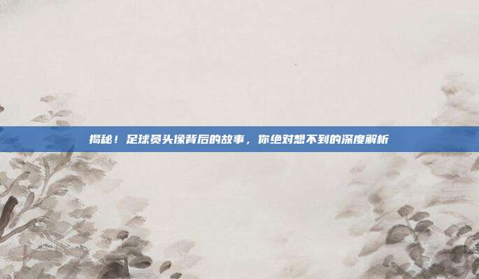 揭秘!足球员头像背后的故事,你绝对想不到的深度解析