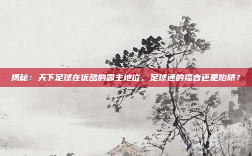 揭秘:天下足球在优酷的霸主地位,足球迷的福音还是陷阱?