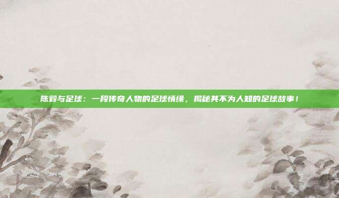 陈毅与足球：一段传奇人物的足球情缘，揭秘其不为人知的足球故事！