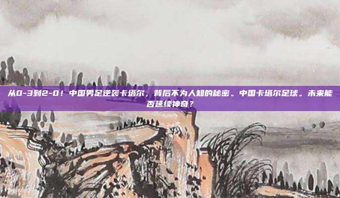从0-3到2-0！中国男足逆袭卡塔尔，背后不为人知的秘密。中国卡塔尔足球。未来能否延续神奇？