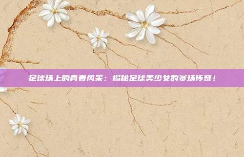 足球场上的青春风采：揭秘足球美少女的赛场传奇！