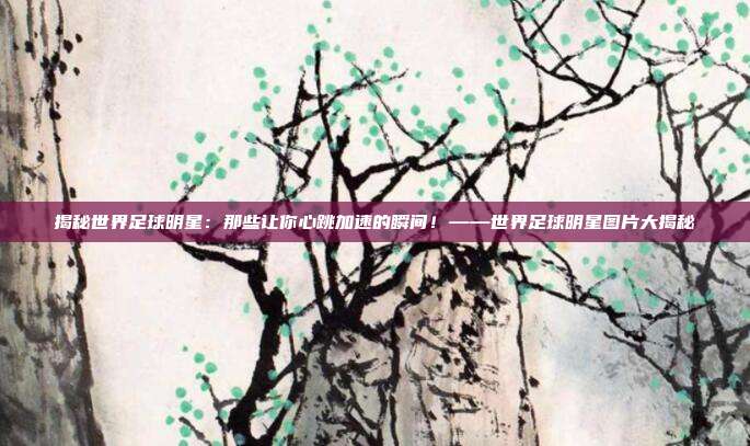 揭秘世界足球明星：那些让你心跳加速的瞬间！——世界足球明星图片大揭秘