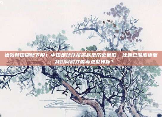 惨败韩国刷新下限！中国足球队排名跌至历史最低，球迷已彻底绝望：我们何时才能再进世界杯？