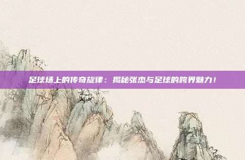 足球场上的传奇旋律：揭秘张杰与足球的跨界魅力！