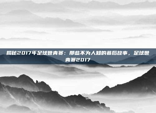 揭秘2017年足球世青赛：那些不为人知的幕后故事，足球世青赛2017