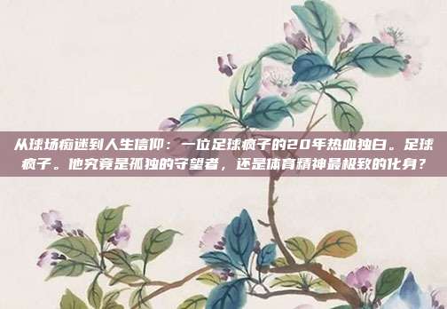从球场痴迷到人生信仰：一位足球疯子的20年热血独白。足球疯子。他究竟是孤独的守望者，还是体育精神最极致的化身？