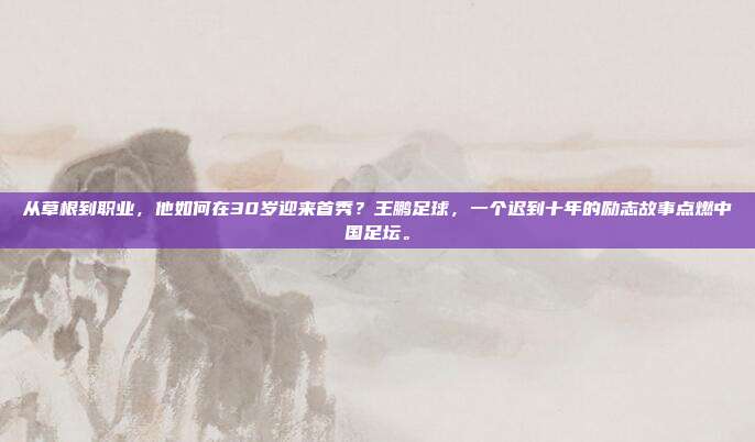从草根到职业，他如何在30岁迎来首秀？王鹏足球，一个迟到十年的励志故事点燃中国足坛。