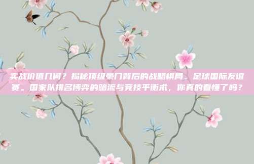 实战价值几何？揭秘顶级豪门背后的战略棋局。足球国际友谊赛。国家队排名博弈的暗流与竞技平衡术，你真的看懂了吗？