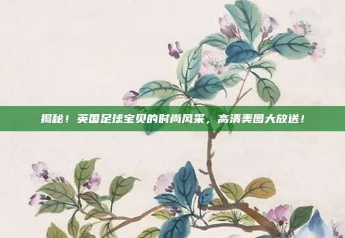 揭秘！英国足球宝贝的时尚风采，高清美图大放送！