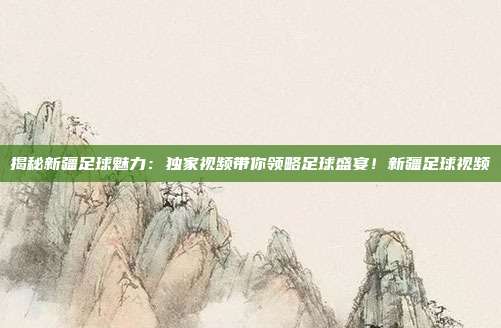 揭秘新疆足球魅力：独家视频带你领略足球盛宴！新疆足球视频
