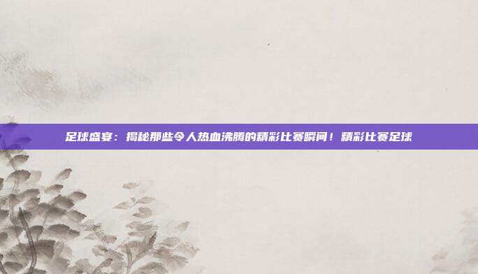 足球盛宴：揭秘那些令人热血沸腾的精彩比赛瞬间！精彩比赛足球