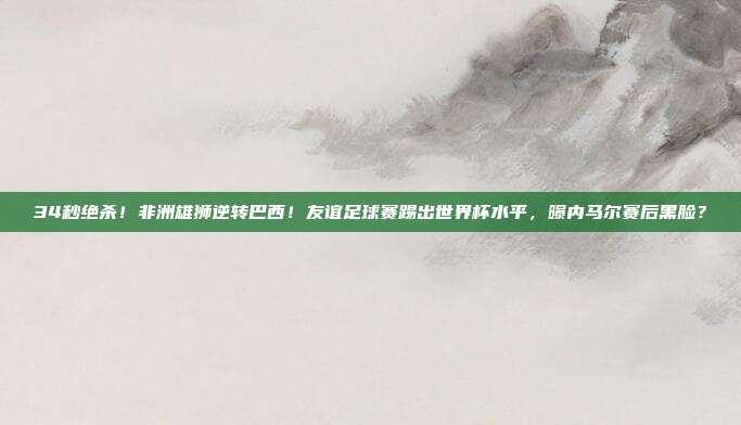 34秒绝杀！非洲雄狮逆转巴西！友谊足球赛踢出世界杯水平，曝内马尔赛后黑脸？