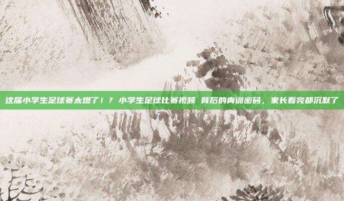 这届小学生足球赛太燃了！? 小学生足球比赛视频 背后的青训密码，家长看完都沉默了
