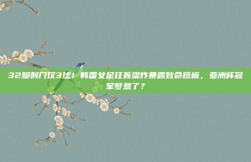 32脚射门仅3球！韩国女足狂轰滥炸暴露致命短板，亚洲杯冠军梦悬了？