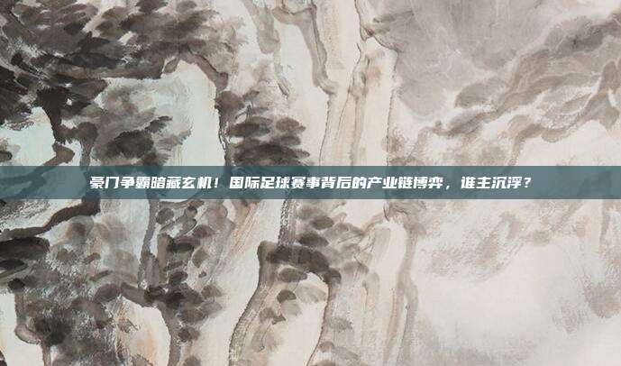 豪门争霸暗藏玄机！国际足球赛事背后的产业链博弈，谁主沉浮？