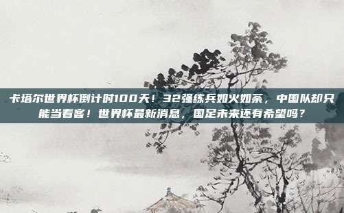 卡塔尔世界杯倒计时100天！32强练兵如火如荼，中国队却只能当看客！世界杯最新消息，国足未来还有希望吗？