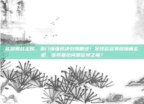 欧冠激战正酣，豪门强强对决引爆眼球！足球欧冠赛程暗藏玄机，谁将最终问鼎欧洲之巅？
