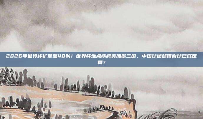 2026年世界杯扩军至48队！世界杯地点横跨美加墨三国，中国球迷熬夜看球已成定局？
