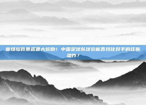 客场惨败暴露最大软肋！中国足球队球衣能否挡住对手的狂轰滥炸？