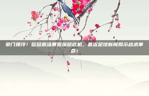 豪门爆冷！欧冠震荡暴露深层危机，最近足球新闻揭示战术革命！