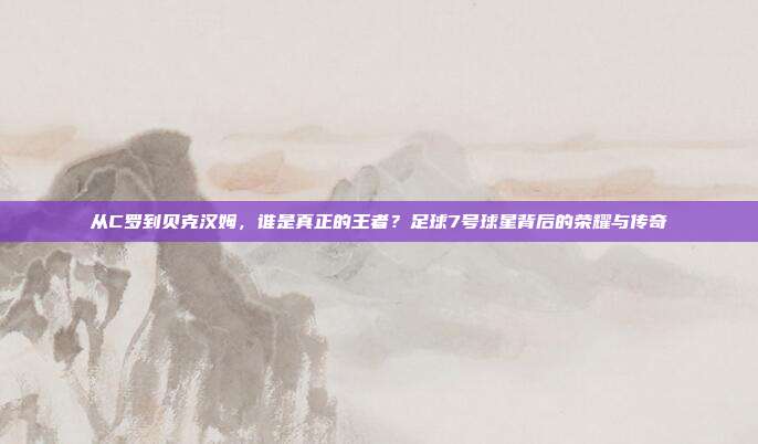 从C罗到贝克汉姆，谁是真正的王者？足球7号球星背后的荣耀与传奇